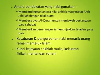 ₋ Antara pendekatan yang nabi gunakan :
Membandingkan antara nilai akhlak masyarakat Arab
Jahiliah dengan nilai Islam
Membaca ayat Al-Quran untuk menjawab pertanyaan
para sahabat
Memberikan penerangan & menunjukkan teladan yang
baik

₋ Kesabaran & pengorbanan nabi menarik orang
ramai memeluk Islam
₋ Kunci kejayaan : akhlak mulia, kekuatan
fizikal, mental dan rohani

 