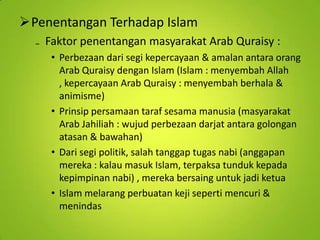Penentangan Terhadap Islam
₋ Faktor penentangan masyarakat Arab Quraisy :
• Perbezaan dari segi kepercayaan & amalan antara orang
Arab Quraisy dengan Islam (Islam : menyembah Allah
, kepercayaan Arab Quraisy : menyembah berhala &
animisme)
• Prinsip persamaan taraf sesama manusia (masyarakat
Arab Jahiliah : wujud perbezaan darjat antara golongan
atasan & bawahan)
• Dari segi politik, salah tanggap tugas nabi (anggapan
mereka : kalau masuk Islam, terpaksa tunduk kepada
kepimpinan nabi) , mereka bersaing untuk jadi ketua
• Islam melarang perbuatan keji seperti mencuri &
menindas

 