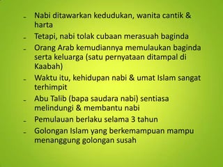 ₋ Nabi ditawarkan kedudukan, wanita cantik &
harta
₋ Tetapi, nabi tolak cubaan merasuah baginda
₋ Orang Arab kemudiannya memulaukan baginda
serta keluarga (satu pernyataan ditampal di
Kaabah)
₋ Waktu itu, kehidupan nabi & umat Islam sangat
terhimpit
₋ Abu Talib (bapa saudara nabi) sentiasa
melindungi & membantu nabi
₋ Pemulauan berlaku selama 3 tahun
₋ Golongan Islam yang berkemampuan mampu
menanggung golongan susah

 