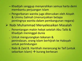 – Khadijah sanggup menyerahkan semua harta demi
membantu perjuangan Islam
– Pengorbanan wanita juga diteruskan oleh Aisyah
& Ummu Salmah (menunjukkan betapa
pentingnya wanita dalam pembangunan negara)

 Nabi Muhammad Menyelesaikan Masalah
₋ Penentangan makin hebat setelah Abu Talib &
Khadijah meninggal dunia
₋ Untuk mengurangkan tekanan &
penindasan, orang Islam berhijrah ke Habsyah
untuk perlindungan
₋ Nabi & Zaid B. Harithah merancang ke Taif (untuk
sebarkan Islam)  kurang berkesan

 
