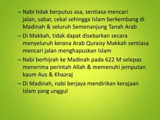 – Nabi tidak berputus asa, sentiasa mencari
jalan, sabar, cekal sehingga Islam berkembang di
Madinah & seluruh Semenanjung Tanah Arab
– Di Makkah, tidak dapat disebarkan secara
menyeluruh kerana Arab Quraisy Makkah sentiasa
mencari jalan menghapuskan Islam
– Nabi berhijrah ke Madinah pada 622 M selepas
menerima perintah Allah & memenuhi jemputan
kaum Aus & Khazraj
– Di Madinah, nabi berjaya mendirikan kerajaan
Islam yang unggul

 