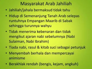 Masyarakat Arab Jahiliah
• Jahiliah/jahala bermaksud tidak tahu
• Hidup di Semenanjung Tanah Arab selepas
runtuhnya Empangan Maarib di Sabak
sehingga turunnya wahyu
• Tidak menerima kebenaran dan tidak
mengikut ajaran nabi sebelumnya (Nabi
Sulaiman, Nabi Ibrahim)
• Tiada nabi, rasul & kitab suci sebagai petunjuk
• Menyembah berhala dan mempercayai
animisme
• Berakhlak rendah (bengis, kejam, angkuh)

 