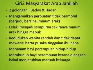 Ciri2 Masyarakat Arab Jahiliah
- 2 golongan : Badwi & Hadari
- Mengamalkan perbuatan tidak bermoral
(berjudi, berzina, minum arak)
- Lelaki menjadi sempurna sekiranya minum
arak hingga mabuk
- Kedudukan wanita rendah dan tidak dapat
mewarisi harta pusaka tinggalan ibu bapa
- Menanam bayi perempuan hidup-hidup
- Membunuh bayi perempuan kerana dianggap
bakal menjatuhkan maruah keluarga

 