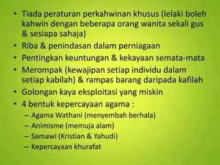 • Tiada peraturan perkahwinan khusus (lelaki boleh
kahwin dengan beberapa orang wanita sekali gus
& sesiapa sahaja)
• Riba & penindasan dalam perniagaan
• Pentingkan keuntungan & kekayaan semata-mata
• Merompak (kewajipan setiap individu dalam
setiap kabilah) & rampas barang daripada kafilah
• Golongan kaya eksploitasi yang miskin
• 4 bentuk kepercayaan agama :
–
–
–
–

Agama Wathani (menyembah berhala)
Animisme (memuja alam)
Samawi (Kristian & Yahudi)
Kepercayaan khurafat

 