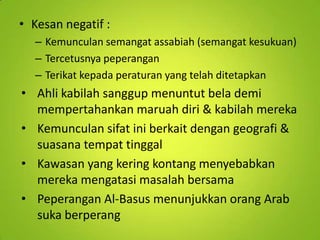 • Kesan negatif :
– Kemunculan semangat assabiah (semangat kesukuan)
– Tercetusnya peperangan
– Terikat kepada peraturan yang telah ditetapkan

• Ahli kabilah sanggup menuntut bela demi
mempertahankan maruah diri & kabilah mereka
• Kemunculan sifat ini berkait dengan geografi &
suasana tempat tinggal
• Kawasan yang kering kontang menyebabkan
mereka mengatasi masalah bersama
• Peperangan Al-Basus menunjukkan orang Arab
suka berperang

 