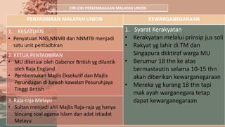 CIRI-CIRI PERLEMBAGAAN MALAYAN UNION
PENTADBIRAN MALAYAN UNION
1. KESATUAN
• Penyatuan NNS,NNMB dan NNMTB menjadi
satu unit pentadbiran
2. KETUA PENTADBIRAN
• MU diketuai oleh Gabenor British yg dilantik
oleh Raja England
• Pembentukan Majlis Eksekutif dan Majlis
Perundagan di bawah kawalan Pesuruhjaya
Tinggi British
3. Raja-raja Melayu
• Sultan menjadi ahli Majlis Raja-raja yg hanya
bincang soal agama Islam dan adat istiadat
Melayu
KEWARGANEGARAAN
1. Syarat Kerakyatan
• Kerakyatan melalui prinsip jus soli
• Rakyat yg lahir di TM dan
Singapura diiktiraf warga MU
• Berumur 18 thn ke atas
bermastautin selama 10-15 thn
akan diberikan kewarganegaraan
• Mereka yg kurang 18 thn tapi
mak ayah warganegara tetap
dapat kewarganegaraan
 