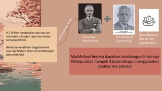 H.C Willan menghadap raja-raja utk
meninjau sokongan raja-raja melayu
terhadap British.
Beliau berkeyakinan tinggi bahawa
raja-raja Melayu akan menandatangani
perjanjian MU
MacMichael berjaya dapatkan tandatangan 9 raja-raja
Melayu dalam tempoh 2 bulan dengan menggunakan
desakan dan paksaan
A.T Newboult
(jurubahasa)
Sir Harold
MacMichael
Kapal Royalist
tiba di Port
Swettenham
 