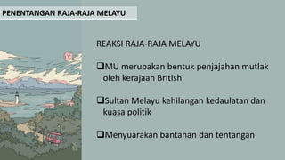PENENTANGAN RAJA-RAJA MELAYU
REAKSI RAJA-RAJA MELAYU
MU merupakan bentuk penjajahan mutlak
oleh kerajaan British
Sultan Melayu kehilangan kedaulatan dan
kuasa politik
Menyuarakan bantahan dan tentangan
 
