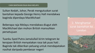 CARA BANTAHAN RAJA-RAJA MELAYU
2. Menghantar
surat bantahan ke
London
Sultan Kedah, Johor, Perak mengutuskan surat
bantahan kepada George Henry Hall mendakwa
baginda diperdaya MacMichael
Beberapa raja Melayu mendakwa diugut oleh
MacMichael dan mohon British mansuhkan
persetujuan
Tuanku Syed Putra Jamalullail kirim telegram ke
kerajaan British menyatakan rasa tak puas hati .
Baginda tak diberikan peluang untuk mendapatakan
nasihat daripada pembesar negeri
 