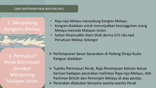 CARA BANTAHAN RAJA-RAJA MELAYU
3. Menyokong
Kongeres Melayu
• Raja-raja Melayu menyokong Kongres Melayu.
• Kongres diadakan untuk menunjukkan kesungguhan orang
Melayu menolak Malayan Union.
• Sultan Hisamuddin Alam Shah derma $15 ribu kpd
Persatuan Melayu Selangor
4. Permaisuri
Perak Memimpin
Gerakan
Menentang
Malayan Union
 Perhimpunan besar-besarakan di Padang Diraja Kuala
Kangsar diadakan
 Tuanku Permaisuri Perak, Raja Perempuan Kelsom ketuai
barisan hadapan perarakan melintasi Raja-raja Melayu, Ahli
Parlimen British dan Pemimpin Melayu di atas pentas.
 Perarakan dilakukan bersama wanita-wanita Perak
 