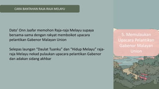 CARA BANTAHAN RAJA-RAJA MELAYU
5. Memulaukan
Upacara Pelantikan
Gabenor Malayan
Union
Dato’ Onn Jaafar memohon Raja-raja Melayu supaya
bersama-sama dengan rakyat memboikot upacara
pelantikan Gabenor Malayan Union
Selepas laungan “Daulat Tuanku” dan “Hidup Melayu” raja-
raja Melayu nekad pulaukan upacara pelantikan Gabenor
dan adakan sidang akhbar
 