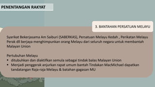 PENENTANGAN RAKYAT
3. BANTAHAN PERSATUAN MELAYU
Syarikat Bekerjasama Am Saiburi (SABERKAS), Persatuan Melayu Kedah , Perikatan Melayu
Perak dll berjaya menghimpunkan orang Melayu dari seluruh negara untuk membantah
Malayan Union
Pertubuhan Melayu
 ditubuhkan dan diaktifkan semula sebagai tindak balas Malayan Union
 Menjadi penggerak anjurkan rapat umum bantah Tindakan MacMichael dapatkan
tandatangan Raja-raja Melayu & batahan gagasan MU
 