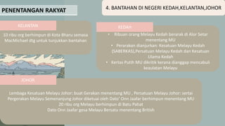 PENENTANGAN RAKYAT 4. BANTAHAN DI NEGERI KEDAH,KELANTAN,JOHOR
10 ribu org berhimpun di Kota Bharu semasa
MacMichael dtg untuk tunjukkan bantahan
• Ribuan orang Melayu Kedah berarak di Alor Setar
menentang MU
• Perarakan dianjurkan: Kesatuan Melayu Kedah
(SABERKAS),Persatuan Melayu Kedah dan Kesatuan
Ulama Kedah
• Kertas Putih MU dikritik kerana dianggap mencabuli
keaulatan Melayu
Lembaga Kesatuan Melayu Johor: buat Gerakan menentang MU , Persatuan Melayu Johor: sertai
Pergerakan Melayu Semenanjung Johor diketuai oleh Dato’ Onn Jaafar berhimpun menentang MU
20 ribu org Melayu berhimpun di Batu Pahat
Dato Onn Jaafar gesa Melayu Bersatu menentang British
KELANTAN KEDAH
JOHOR
 