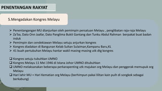 PENENTANGAN RAKYAT
5.Mengadakan Kongres Melayu
 Penentangangan MU dianjurkan oleh pemimpin persatuan Melayu , penglibatan raja-raja Melayu
 Za’ba, Dato Onn Jaafar, Dato Panglima Bukit Gantang dan Tunku Abdul Rahman berpakat buat badan
induk
 Pemimpin dan cendekiawan Melayu setuju anjurkan kongres
 Kongres diadakan di Bangunan Kelab Sultan Sulaiman,Kampanu Baru,KL
 41 buah pertubuhan Melayu hantar wakil masing-masing utk dtg kongres
 Kongres setuju tubuhkan UMNO
 Kongres Melayu 11 Mei 1946 di Istana Johor UMNO ditubuhkan
 UMNO melaksanakan beberapa perkarapenting utk majukan org Melayu dan penggerak memupuk org
Melayu
 Hari lahir MU = Hari Kematian org Melayu (berhimpun pakai lilitan kain puih di songkok sebagai
berkabung)
 