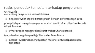 reaksi penduduk tempatan terhadap penyerahan
sarawak
menentang penyerahan sarawak kerana …
1) tindakan Vyner Brooke bertentangan dengan perlembagaan 1941
prinsip kelapan menyatakan pemerintahan sendiri akan diberikan kepada
rakyat Sarawak
1) Vyner Brooke mengetepikan surat wasiat Charles Brooke
tanpa berbincang dengan Raja Muda dan Tuan Muda
1) Gerard T MacBryan menggunakan muslihat untuk dapatkan uasa
tempatan
 