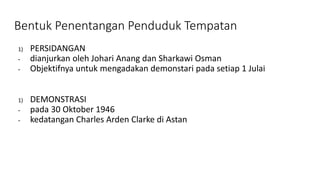 Bentuk Penentangan Penduduk Tempatan
1) PERSIDANGAN
- dianjurkan oleh Johari Anang dan Sharkawi Osman
- Objektifnya untuk mengadakan demonstari pada setiap 1 Julai
1) DEMONSTRASI
- pada 30 Oktober 1946
- kedatangan Charles Arden Clarke di Astan
 