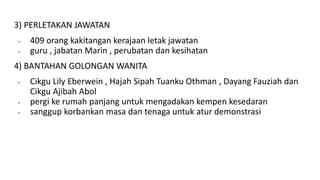 3) PERLETAKAN JAWATAN
- 409 orang kakitangan kerajaan letak jawatan
- guru , jabatan Marin , perubatan dan kesihatan
4) BANTAHAN GOLONGAN WANITA
- Cikgu Lily Eberwein , Hajah Sipah Tuanku Othman , Dayang Fauziah dan
Cikgu Ajibah Abol
- pergi ke rumah panjang untuk mengadakan kempen kesedaran
- sanggup korbankan masa dan tenaga untuk atur demonstrasi
 