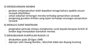 5) MENGGUNAKAN AKHBAR
- gerakan antipenyerahan telah dapatkan tenaga baharu apabila utusan
sarawak diterbitkan
- untuk sebarkan tentangan mereka terhadap penyerahan sarawak
- pengarang gunakan kritikan yang tajam terhadap rancangan penyerahan
sarawak
6) MENULIS SURAT BANTAHAN
- pergerakan pemuda melayu menghantar surat kepada kerajaan british di
london bagi menyatakan bantahan mereka
7) MENUBUHKAN KUMPULAN RUKUN 13
- ditubuhkan pada 20 Ogos 1948
- dipimpin oleh Awang Ramblu , Morshidi Sidek dan Bujang Suntong
 