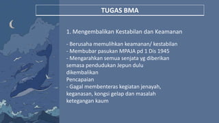 TUGAS BMA
1. Mengembalikan Kestabilan dan Keamanan
- Berusaha memulihkan keamanan/ kestabilan
- Membubar pasukan MPAJA pd 1 Dis 1945
- Mengarahkan semua senjata yg diberikan
semasa pendudukan Jepun dulu
dikembalikan
Pencapaian
- Gagal membenteras kegiatan jenayah,
keganasan, kongsi gelap dan masalah
ketegangan kaum
 