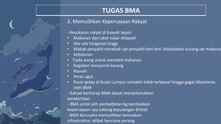 TUGAS BMA
2. Memulihkan Kepercayaan Rakyat
- Kesukaran rakyat di bawah Jepun
• Makanan dan ubat sukar didapati
• Jika ada harganya tinggi
• Wabak penyakit merebak spt penyakit beri-beri disebabkan kurang zat makanan
• Kebuluran
• Tiada wang untuk membeli makanan
• Kegiatan menyorok barang
• Rasuah
• Peras ugut
• Pasar gelap di Kuala Lumpur semakin tidak terkawal hingga gagal dibanteras
oleh BMA
- Rakyat berharap BMA dapat menyelamatkan
penderitaan.
- BMA ambil alih pentadbiran bg kembalikan
kepercayaan spy sokong kepulangan British
- BMA berusaha memulihkan kerosakan
infrastruktur akibat bencana perang.
 