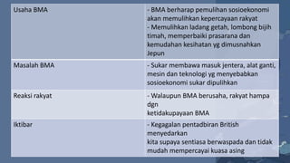 Usaha BMA - BMA berharap pemulihan sosioekonomi
akan memulihkan kepercayaan rakyat
- Memulihkan ladang getah, lombong bijih
timah, memperbaiki prasarana dan
kemudahan kesihatan yg dimusnahkan
Jepun
Masalah BMA - Sukar membawa masuk jentera, alat ganti,
mesin dan teknologi yg menyebabkan
sosioekonomi sukar dipulihkan
Reaksi rakyat - Walaupun BMA berusaha, rakyat hampa
dgn
ketidakupayaan BMA
Iktibar - Kegagalan pentadbiran British
menyedarkan
kita supaya sentiasa berwaspada dan tidak
mudah mempercayai kuasa asing
 