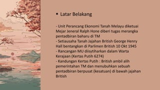  Latar Belakang
- Unit Perancang Ekonomi Tanah Melayu diketuai
Mejar Jeneral Ralph Hone diberi tugas merangka
pentadbiran baharu di TM
- Setiausaha Tanah Jajahan British George Henry
Hall bentangkan di Parlimen British 10 Okt 1945
- Rancangan MU diisytiharkan dalam Warta
Kerajaan (Kertas Putih 6274)
- Kandungan Kertas Putih : British ambil alih
pemerintahan TM dan menubuhkan sebuah
pentadbiran berpusat (kesatuan) di bawah jajahan
British
 