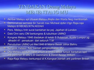 TINDAKAN Orang MelayuTINDAKAN Orang Melayu
MENENTANG MUMENENTANG MU
 Akhbar Melayu spt Utusan Melayu,Majlis dan Warta Neg membantahAkhbar Melayu spt Utusan Melayu,Majlis dan Warta Neg membantah
 Demonstrasi semasa Sir harold mac Micheal dptkn t/tgn Raja-rajaDemonstrasi semasa Sir harold mac Micheal dptkn t/tgn Raja-raja
Melayu di KB,KELNTN,KEDAHMelayu di KB,KELNTN,KEDAH
 Pers. Melayu hntr surat bantahan ke pej. Jajahan di LondonPers. Melayu hntr surat bantahan ke pej. Jajahan di London
 Dato’Onn seru OM berkongres & tubuhkan UMNODato’Onn seru OM berkongres & tubuhkan UMNO
 Kongres Melayu 1946 diadakan di kelab S.Sulaiman, Kuala Lumpur ygKongres Melayu 1946 diadakan di kelab S.Sulaiman, Kuala Lumpur yg
dihadiri 41 persatuan dari seluruh T.Mdihadiri 41 persatuan dari seluruh T.M
 Penubuhan UMNO pd Mei1946 di Istana Besar Johor BahruPenubuhan UMNO pd Mei1946 di Istana Besar Johor Bahru
 Kongres melayu Ke2 bantah pengisytiharan MUKongres melayu Ke2 bantah pengisytiharan MU
 Org Melayu adakan rapat umum di bndr2 besar tunjuk bantahan kpdOrg Melayu adakan rapat umum di bndr2 besar tunjuk bantahan kpd
ahli parlimen B iaitu L.D Gammans & David Reese Williamahli parlimen B iaitu L.D Gammans & David Reese William
 Raja-Raja Melayu berkumpul di K.Kangsar,bantah ahli parlimen BritishRaja-Raja Melayu berkumpul di K.Kangsar,bantah ahli parlimen British
 