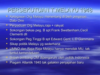 PERSEKUTUAN T.MELAYU 1948PERSEKUTUAN T.MELAYU 1948
 Ketegasan Org Melayu menentang di bwh pimpinanKetegasan Org Melayu menentang di bwh pimpinan
Dato OnnDato Onn
 Perpaduan Org Melayu,raja + rakyatPerpaduan Org Melayu,raja + rakyat
 Sokongan bekas peg. B spt Frank Swettenham,CecilSokongan bekas peg. B spt Frank Swettenham,Cecil
Clementi dllClementi dll
 Sokongan Peg.Tinggi B spt Edward Gent, L.D GammansSokongan Peg.Tinggi B spt Edward Gent, L.D Gammans
 Sikap politik Melayu yg sederhanaSikap politik Melayu yg sederhana
 UMNO dan Raja-Raja Melayu hanya menolak MU, takUMNO dan Raja-Raja Melayu hanya menolak MU, tak
tuntut kemerdekaantuntut kemerdekaan
 British bimbang OM dipengaruhi oleh politik IndonesiaBritish bimbang OM dipengaruhi oleh politik Indonesia
 Piagam Atlantik 1945 tak galakkn penjajahan baruPiagam Atlantik 1945 tak galakkn penjajahan baru
 