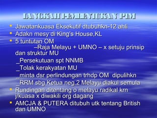 LANGKAHPEMBENTUKAN PTMLANGKAHPEMBENTUKAN PTM
 Jawatankuasa Eksekutif dtubuhkn-12 ahliJawatankuasa Eksekutif dtubuhkn-12 ahli
 Adakn mesy di King’s House,KLAdakn mesy di King’s House,KL
 5 tuntutan OM5 tuntutan OM
–Raja Melayu + UMNO – x setuju prinsip–Raja Melayu + UMNO – x setuju prinsip
dan struktur MUdan struktur MU
_Persekutuan spt NNMB_Persekutuan spt NNMB
_Tolak kerakyatan MU_Tolak kerakyatan MU
_minta dsr perlindungan trhdp OM dipulihkn_minta dsr perlindungan trhdp OM dipulihkn
_RRM sbg Ketua neg.2 Melayu diakui semula_RRM sbg Ketua neg.2 Melayu diakui semula
 Rundingan ditentang o melayu radikal krnRundingan ditentang o melayu radikal krn
j/kuasa x diwakili org dagangj/kuasa x diwakili org dagang
 AMCJA & PUTERA ditubuh utk tentang BritishAMCJA & PUTERA ditubuh utk tentang British
dan UMNOdan UMNO
 