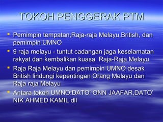 TOKOH PENGGERAK PTMTOKOH PENGGERAK PTM
 Pemimpin tempatan,Raja-raja Melayu,British, danPemimpin tempatan,Raja-raja Melayu,British, dan
pemimpin UMNOpemimpin UMNO
 9 raja melayu - tuntut cadangan jaga keselamatan9 raja melayu - tuntut cadangan jaga keselamatan
rakyat dan kembalikan kuasa Raja-Raja Melayurakyat dan kembalikan kuasa Raja-Raja Melayu
 Raja Raja Melayu dan pemimpin UMNO desakRaja Raja Melayu dan pemimpin UMNO desak
British lindungi kepentingan Orang Melayu danBritish lindungi kepentingan Orang Melayu dan
Raja raja MelayuRaja raja Melayu
 Antara tokoh UMNO:DATO’ ONN JAAFAR,DATO’Antara tokoh UMNO:DATO’ ONN JAAFAR,DATO’
NIK AHMED KAMIL dllNIK AHMED KAMIL dll
 