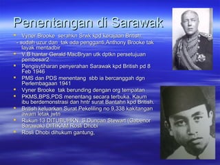 Penentangan di SarawakPenentangan di Sarawak
 Vyner Brooke serahkn Srwk kpd kerajaan British.Vyner Brooke serahkn Srwk kpd kerajaan British.
- sudah uzur dan tak ada pengganti,Anthony Brooke tak- sudah uzur dan tak ada pengganti,Anthony Brooke tak
layak mentadbirlayak mentadbir
 V.B hantar Gerald MacBryan utk dptkn persetujuanV.B hantar Gerald MacBryan utk dptkn persetujuan
pembesar2pembesar2
 Pengisytiharan penyerahan Sarawak kpd British pd 8Pengisytiharan penyerahan Sarawak kpd British pd 8
Feb 1946Feb 1946
 PMS dan PDS menentang sbb ia bercanggah dgnPMS dan PDS menentang sbb ia bercanggah dgn
Perlembagaan 1941Perlembagaan 1941
 Vyner Brooke tak berunding dengan org tempatanVyner Brooke tak berunding dengan org tempatan
 PKMS,BPS,PDS menentang secara terbuka. KaumPKMS,BPS,PDS menentang secara terbuka. Kaum
ibu berdemonstrasi dan hntr surat Bantahn kpd British.ibu berdemonstrasi dan hntr surat Bantahn kpd British.
 British keluarkan Surat Pekeliling no 9,338 kakitanganBritish keluarkan Surat Pekeliling no 9,338 kakitangan
awam letak jwtnawam letak jwtn
 Rukun 13 DITUBUHKN. S.Duncan Stewart (GabenorRukun 13 DITUBUHKN. S.Duncan Stewart (Gabenor
Sarawak) DITIKAM Rosli DhobiSarawak) DITIKAM Rosli Dhobi
 Rosli Dhobi dihukum gantung,Rosli Dhobi dihukum gantung,
 