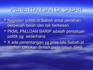 PENENTANGAN DI SABAHPENENTANGAN DI SABAH
 Kegiatan politik di Sabah amat perlahanKegiatan politik di Sabah amat perlahan
berpecah belah dan tak berkesanberpecah belah dan tak berkesan
 PKML.PMJ,DAN BARIP adalah persatuanPKML.PMJ,DAN BARIP adalah persatuan
politik yg sederhanapolitik yg sederhana
 X ada penentangan yg jelas bila Sabah jdX ada penentangan yg jelas bila Sabah jd
jajahan taklukan British pada tahun 1946jajahan taklukan British pada tahun 1946
 
