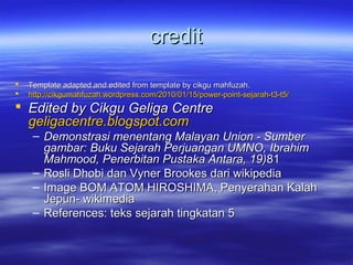 creditcredit
 Template adapted and edited from template by cikgu mahfuzah.Template adapted and edited from template by cikgu mahfuzah.
 http://cikgumahfuzah.wordpress.com/2010/01/15/power-point-sejarah-t3-t5/http://cikgumahfuzah.wordpress.com/2010/01/15/power-point-sejarah-t3-t5/
 Edited by Cikgu Geliga CentreEdited by Cikgu Geliga Centre
geligacentre.blogspot.comgeligacentre.blogspot.com
– Demonstrasi menentang Malayan Union - SumberDemonstrasi menentang Malayan Union - Sumber
gambar: Buku Sejarah Perjuangan UMNO, Ibrahimgambar: Buku Sejarah Perjuangan UMNO, Ibrahim
Mahmood, Penerbitan Pustaka Antara, 19)Mahmood, Penerbitan Pustaka Antara, 19)8181
– Rosli Dhobi dan Vyner Brookes dari wikipediaRosli Dhobi dan Vyner Brookes dari wikipedia
– Image BOM ATOM HIROSHIMA, Penyerahan KalahImage BOM ATOM HIROSHIMA, Penyerahan Kalah
Jepun- wikimediaJepun- wikimedia
– References: teks sejarah tingkatan 5References: teks sejarah tingkatan 5
 