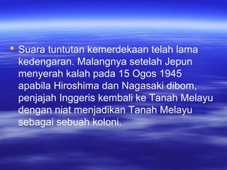  Suara tuntutan kemerdekaan telah lama
kedengaran. Malangnya setelah Jepun
menyerah kalah pada 15 Ogos 1945
apabila Hiroshima dan Nagasaki dibom,
penjajah Inggeris kembali ke Tanah Melayu
dengan niat menjadikan Tanah Melayu
sebagai sebuah koloni.
 