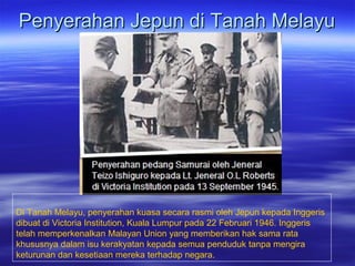 Penyerahan Jepun di Tanah MelayuPenyerahan Jepun di Tanah Melayu
Di Tanah Melayu, penyerahan kuasa secara rasmi oleh Jepun kepada Inggeris
dibuat di Victoria Institution, Kuala Lumpur pada 22 Februari 1946. Inggeris
telah memperkenalkan Malayan Union yang memberikan hak sama rata
khususnya dalam isu kerakyatan kepada semua penduduk tanpa mengira
keturunan dan kesetiaan mereka terhadap negara.
 
