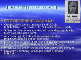 REAKSITERHADAPMUREAKSITERHADAPMU
 FAKTOR PENENTANGAN MUFAKTOR PENENTANGAN MU
 Orang Melayu bantah tindakan Sir HAROLDOrang Melayu bantah tindakan Sir HAROLD
MACMICHAEL ugut sultan.cth: Sultan Badlishah,KedahMACMICHAEL ugut sultan.cth: Sultan Badlishah,Kedah
 Sultan tak diberi masa yg cukup utk berunding dgn MajlisSultan tak diberi masa yg cukup utk berunding dgn Majlis
Mesy.Neg cth:Sultan perakMesy.Neg cth:Sultan perak
 Ada Sultan yg t/tgn atas dasar setiakawan dgnAda Sultan yg t/tgn atas dasar setiakawan dgn
British.Cth:Sultan Selangor dan JohorBritish.Cth:Sultan Selangor dan Johor
 MU menghakis kuasa RRM,hilang takhta dan kredibiliti sbgMU menghakis kuasa RRM,hilang takhta dan kredibiliti sbg
ketua OM dan OM bimbang Agama Islam tercabarketua OM dan OM bimbang Agama Islam tercabar
 Prinsip jus soli ancam status quo Org Melayu sbg peribumiPrinsip jus soli ancam status quo Org Melayu sbg peribumi
 Org Melayu bimbang kehilangan warisan tamadunOrg Melayu bimbang kehilangan warisan tamadun
MELAYUMELAYU
 