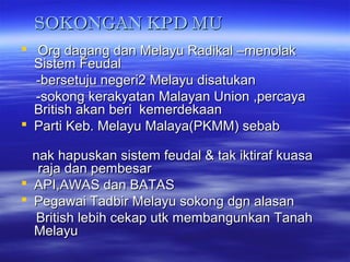 SOKONGAN KPD MUSOKONGAN KPD MU
 Org dagang dan Melayu Radikal –menolakOrg dagang dan Melayu Radikal –menolak
Sistem FeudalSistem Feudal
-bersetuju negeri2 Melayu disatukan-bersetuju negeri2 Melayu disatukan
-sokong kerakyatan Malayan Union ,percaya-sokong kerakyatan Malayan Union ,percaya
British akan beri kemerdekaanBritish akan beri kemerdekaan
 Parti Keb. Melayu Malaya(PKMM) sebabParti Keb. Melayu Malaya(PKMM) sebab
nak hapuskan sistem feudal & tak iktiraf kuasanak hapuskan sistem feudal & tak iktiraf kuasa
raja dan pembesarraja dan pembesar
 API,AWAS dan BATASAPI,AWAS dan BATAS
 Pegawai Tadbir Melayu sokong dgn alasanPegawai Tadbir Melayu sokong dgn alasan
British lebih cekap utk membangunkan TanahBritish lebih cekap utk membangunkan Tanah
MelayuMelayu
 