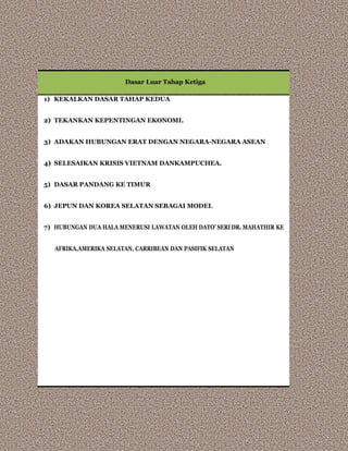 Dasar Luar Tahap Ketiga
1) KEKALKAN DASAR TAHAP KEDUA
2) TEKANKAN KEPENTINGAN EKONOMI.
3) ADAKAN HUBUNGAN ERAT DENGAN NEGARA-NEGARA ASEAN
4) SELESAIKAN KRISIS VIETNAM DANKAMPUCHEA.
5) DASAR PANDANG KE TIMUR
6) JEPUN DAN KOREA SELATAN SEBAGAI MODEL
7) HUBUNGAN DUA HALA MENERUSI LAWATAN OLEH DATO’ SERI DR. MAHATHIR KE
AFRIKA,AMERIKA SELATAN, CARRIBEAN DAN PASIFIK SELATAN
 