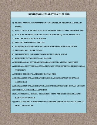 SUMBANGAN MALAYSIA DLM PBB
1) SERTAI PASUKAN PENDAMAI UNTUKTAMATKAN PERANG SAUDARA DI
CONGO
2) WAKILI PASUKAN PENGAMAN KE NAMIBIA BAGI CAPAI KEMERDEKAAN.
3) PASUKAN PEMERHATI KE SEMPADAN IRAN-IRAQ DAN KAMPUCHEA
4) HANTAR PENGAMAN KE BOSNIA.
5) MENENTANG DASAR APARTEID
6) SARANKAN AGAR BENUA ANTARTIKA MENJADI WARISAN DUNIA
7) MENJADI AHLI BANK DUNIA,
8) MEMPEROLEH FAEDAH KEMASUKAN PELABUR ASING
9) PERANGI PENYALAHGUNAAN DADAH.
10)PERSIDANGAN ANTARABANGSA DIADAKAN DI VIENNA (AUSTRIA)
11) PERDANA MENTERI MALAYSIA MENJADI YANG DIPERTUA PERSIDANGAN
TERSEBUT.
12)SERTAI BEBERAPA AGENSI DI BAWAH PBB.
13)KERJASAMA DALAM BIDANG PENGELUARAN MAKANAN DI BAWAH
AGENSI FAO
14)KERJASAMA DALAM BIDANG SAINS DAN TEKNOLOGI DI BAWAH UNESCO
15)AHLI MAJLIS KESELAMATAN PBB
16)TAN SRI RAZALI ISMAIL -PENGERUSI KHAS PBB UNTUK SELESAIKAN
KONFLIK MYANMAR
17) MENGANJURKAN PERSIDANGAN ANTARABANGSA MENGENAI MASALAH
DI PALESTIN DI KL
 