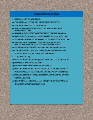 NEGARA-NEGARA SELATAN
1) DIKENALI DUNIA KETIGA.
2) PERSAMAAN LATAR BELAKANGEKONOMINYA
3) PERNAH DIJAJAH OLEH BARAT
4) BERGANTUNG NEGARA MAJUDLM PEMASARAN
BAHANMENTAH.
5) NEGARA SELATAN TIDAK MEMPUNYAI KEPAKARAN
6) KEKURANGAN MODAL MEMPROSES BAHAN MENTAH
7) MENGATASI HARGA EKSPORT BAHAN-BAHAN MENTAH
8) KERJASAMA EKONOMI DAN TEKNIKAL TANPA
BERGANTUNG KEPADA NEGARA-NEGARA MAJU.
9) MENUBUHKAN SURUHANJAYA SELATAN-SELATAN.
10)IDEA PENUBUHAN- MAHATHIR MOHAMAD SEMASA
SIDANG KEMUNCAK NAM DI ZIMBABWE
11)TUBUHKAN G15
12)SIDANG KEMUNCAK G15 PERTAMA DI KUALA LUMPUR
13)PROJEK YANG DIRANCANG
14)KERJASAMA SAINS DAN TEKNOLOGI
15)PENUBUHAN PUSAT PERTUKARAN DATA PELABURAN
PERDAGANGAN DAN TEKNOLOGI SELATAN (SITTDEC)
16)PENUBUHAN SISTEM KEISTIMEWAAN PERDAGANGAN
GLOBAL (GSTP).
17) PENUBUHAN KEMUDAHAN KREDIT DAN KEWANGAN
PEMBIAYAAN PERDAGANGAN
 