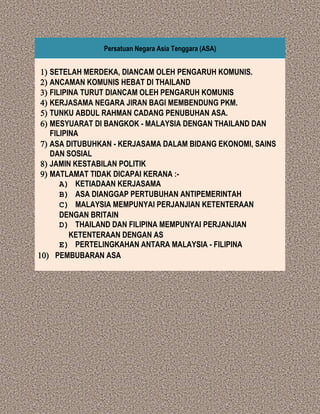 Persatuan Negara Asia Tenggara (ASA)
) SETELAH MERDEKA, DIANCAM OLEH PENGARUH KOMUNIS.
) ANCAMAN KOMUNIS HEBAT DI THAILAND
) FILIPINA TURUT DIANCAM OLEH PENGARUH KOMUNIS
) KERJASAMA NEGARA JIRAN BAGI MEMBENDUNG PKM.
) TUNKU ABDUL RAHMAN CADANG PENUBUHAN ASA.
) MESYUARAT DI BANGKOK - MALAYSIA DENGAN THAILAND DAN
FILIPINA
) ASA DITUBUHKAN - KERJASAMA DALAM BIDANG EKONOMI, SAINS
DAN SOSIAL
) JAMIN KESTABILAN POLITIK
) MATLAMAT TIDAK DICAPAI KERANA :-
A) KETIADAAN KERJASAMA
B) ASA DIANGGAP PERTUBUHAN ANTIPEMERINTAH
C) MALAYSIA MEMPUNYAI PERJANJIAN KETENTERAAN
DENGAN BRITAIN
D) THAILAND DAN FILIPINA MEMPUNYAI PERJANJIAN
KETENTERAAN DENGAN AS
E) PERTELINGKAHAN ANTARA MALAYSIA - FILIPINA
) PEMBUBARAN ASA
 