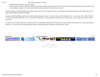 11/27/12                                       Peta Indonesia - Bakosurtanal - Sejarah

                penghematan pengeluaran keuangan negara;
            2. Terkait dengan itu, dalam rangka penertiban aparatur pemerintahan, dipandang perlu untuk meninjau kembali kedudukan tugas dan fungsi badan-badan
                yang melakukan kegiatan surta untuk dipersatukan dalam suatu badan koordinasi surta nasional.


        Dengan dibentuknya BAKOSURTANAL maka badan-badan yang masih ada seperti Desurtanal serta Badan Atlas Nasional dibubarkan dan fungsi-fungsi kedua
        badan tersebut ditampung BAKOSURTANAL.


        Hingga kini BAKOSURTANAL telah dipimpin oleh 5 kepala (dulu ketua), yaitu : Ir. Pranoto Asmoro (1969-1984), Prof. Dr. Ir. Jacub Rais, M.Sc. (1984-1993), Dr.
        Ir. Paul Suharto (1993-1999), Prof. Dr. Ir. Joenil Kahar (1999-2002), Ir. Rudolf Wennemar Matindas, M.Sc. (2002-2010), dan Dr. Asep Karsidi, M.Sc. (2010-
        sekarang).


        Di antara masa itu, badan koordinasi ini pernah berkantor di beberapa tempat berbeda. Pada awalnya di Jalan Wahidin Sudirohusodo I/11, dan Jalan Merdeka
        Selatan No. 11, pernah pula di Gondangdia, dan terakhir (hingga sekarang) di Kompleks C ibinong Science C enter.




       H I GH L I GH T                                          SI ST EM I NF O RM A SI




                                                                                    © BAKO SUR TANAL
                                                                            J endela I nformas i Spas ial N as ional
                                                                            - - Bes t view with M ozilla Firefox - -




www.bakosurtanal.go.id/bakosurtanal/sejarah/                                                                                                                           2/2
 
