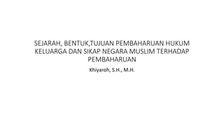 SEJARAH, BENTUK,TUJUAN PEMBAHARUAN HUKUM
KELUARGA DAN SIKAP NEGARA MUSLIM TERHADAP
PEMBAHARUAN
Khiyaroh, S.H., M.H.
 