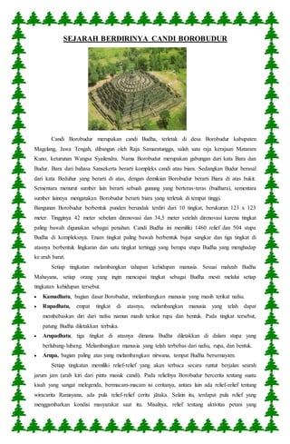 SEJARAH BERDIRINYA CANDI BOROBUDUR 
Candi Borobudur merupakan candi Budha, terletak di desa Borobudur kabupaten 
Magelang, Jawa Tengah, dibangun oleh Raja Samaratungga, salah satu raja kerajaan Mataram 
Kuno, keturunan Wangsa Syailendra. Nama Borobudur merupakan gabungan dari kata Bara dan 
Budur. Bara dari bahasa Sansekerta berarti kompleks candi atau biara. Sedangkan Budur berasal 
dari kata Beduhur yang berarti di atas, dengan demikian Borobudur berarti Biara di atas bukit. 
Sementara menurut sumber lain berarti sebuah gunung yang berteras-teras (budhara), sementara 
sumber lainnya mengatakan Borobudur berarti biara yang terletak di tempat tinggi. 
Bangunan Borobudur berbentuk punden berundak terdiri dari 10 tingkat, berukuran 123 x 123 
meter. Tingginya 42 meter sebelum direnovasi dan 34,5 meter setelah direnovasi karena tingkat 
paling bawah digunakan sebagai penahan. Candi Budha ini memiliki 1460 relief dan 504 stupa 
Budha di kompleksnya. Enam tingkat paling bawah berbentuk bujur sangkar dan tiga tingkat di 
atasnya berbentuk lingkaran dan satu tingkat tertinggi yang berupa stupa Budha yang menghadap 
ke arah barat. 
Setiap tingkatan melambangkan tahapan kehidupan manusia. Sesuai mahzab Budha 
Mahayana, setiap orang yang ingin mencapai tingkat sebagai Budha mesti melalui setiap 
tingkatan kehidupan tersebut. 
 Kamadhatu, bagian dasar Borobudur, melambangkan manusia yang masih terikat nafsu. 
 Rupadhatu, empat tingkat di atasnya, melambangkan manusia yang telah dapat 
membebaskan diri dari nafsu namun masih terikat rupa dan bentuk. Pada tingkat tersebut, 
patung Budha diletakkan terbuka. 
 Arupadhatu, tiga tingkat di atasnya dimana Budha diletakkan di dalam stupa yang 
berlubang- lubang. Melambangkan manusia yang telah terbebas dari nafsu, rupa, dan bentuk. 
 Arupa, bagian paling atas yang melambangkan nirwana, tempat Budha bersemayam. 
Setiap tingkatan memiliki relief-relief yang akan terbaca secara runtut berjalan searah 
jarum jam (arah kiri dari pintu masuk candi). Pada reliefnya Borobudur bercerita tentang suatu 
kisah yang sangat melegenda, bermacam-macam isi ceritanya, antara lain ada relief-relief tentang 
wiracarita Ramayana, ada pula relief-relief cerita jātaka. Selain itu, terdapat pula relief yang 
menggambarkan kondisi masyarakat saat itu. Misalnya, relief tentang aktivitas petani yang 
 
