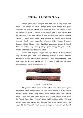 SEJARAH BILANGAN PRIMA
Bilangan prima adalah bilangan bulat lebih dari 1 yang hanya habis
dibagi 1 dan bilangan itu sendiri. Bilangan prima adalah bilangan bulat positif
lebih besar dari satu yang memiliki tepat hanya dua faktor, yaitu bilangan 1 (satu)
dan bilangan itu sendiri. Bilangan selain bilangan prima - yang memiliki lebih
dari dua faktor - dan selain bilangan 1 (satu) disebut sebagai bilangan komposit.
Bilangan 1 adalah kasus khusus, tidak termasuk ke bilangan prima ataupun
komposit. Banyak orang menanyakan sebabnya. Walau bilangan 1 dulunya
dianggap sebagai bilangan prima diperlukan penanganan khusus di banyak
definisi dan aplikasi yang mencakup bilangan prima, sehingga bilangan 1 tersebut
biasanya diletakkan pada sebuah kelas khusus.
Manusia telah mengenal bilangan prima sejak 6500 SM. Tulang Ishango
yang ditemukan pada tahun 1960 (sekarang disimpan di Musee d’Histoire
Naturelle di Brussels) membuktikan hal tersebut. Tulang Ishango memiliki 3 baris
takik. Salah satu kolomnya memiliki 11, 13, 17, dan 19 takik, yang merupakan
bilangan-bilangan prima antara 10 hingga 20.
Gambar 1. Tulang Ishango
Ada petunjuk dalam catatan bertahan Mesir kuno bahwa mereka punya
pengetahuan tentang bilangan prima: di Mesir fraksi ekspansi di Rhind Papirus,
misalnya, memiliki bentuk yang berbeda untuk bilangan prima dan komposit.
Namun, catatan awal yang masih bertahan studi eksplisit bilangan prima berasal
dari Yunani Kuno. Buku “Elements” karya Euclid diterbitkan sekitar 300 tahun
sebelum masehi yang menjadi bukti beberapa hasil terkait bilangan prima. Pada
bagian IX dari “Elements”, Euclid menulis kemungkinan terdapat begitu banyak
 