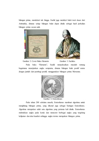 bilangan prima, mendekati tak hingga. Euclid juga memberi bukti teori dasar dari
Aritmatika, dimana setiap bilangan bulat dapat ditulis sebagai hasil perkalian
bilangan prima secara unik.
Gambar 2. Cover Buku Elements Gambar 3. Euclides
Pada buku “Elements”, Euclid menyelesaikan masalah tentang
bagaimana menciptakan angka sempurna, dimana bilangan bulat positif setara
dengan jumlah dari pembagi positif, menggunakan bilangan prima Mersenne.
Gambar 4. Eratosthenes
Pada tahun 200 sebelum masehi, Eratosthenes membuat algoritma untuk
menghitung bilangan prima, yang dikenal juga sebagai Saringan Eratosthenes.
Algoritma merupakan salah satu algoritma yang pertama kali ditulis. Eratosthenes
meletakkan angka pada kotak dan mencoret berbagai angka yang tergolong
kelipatan dan akar kuadrat sehingga angka tersisa merupakan bilangan prima.
 