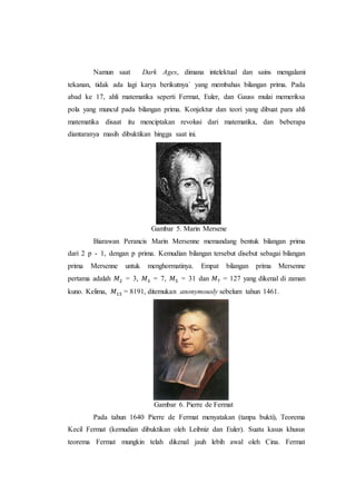 Namun saat Dark Ages, dimana intelektual dan sains mengalami
tekanan, tidak ada lagi karya berikutnya` yang membahas bilangan prima. Pada
abad ke 17, ahli matematika seperti Fermat, Euler, dan Gauss mulai memeriksa
pola yang muncul pada bilangan prima. Konjektur dan teori yang dibuat para ahli
matematika disaat itu menciptakan revolusi dari matematika, dan beberapa
diantaranya masih dibuktikan hingga saat ini.
Gambar 5. Marin Mersene
Biarawan Perancis Marin Mersenne memandang bentuk bilangan prima
dari 2 p - 1, dengan p prima. Kemudian bilangan tersebut disebut sebagai bilangan
prima Mersenne untuk menghormatinya. Empat bilangan prima Mersenne
pertama adalah 𝑀2 = 3, 𝑀3 = 7, 𝑀5 = 31 dan 𝑀7 = 127 yang dikenal di zaman
kuno. Kelima, 𝑀13 = 8191, ditemukan anonymously sebelum tahun 1461.
Gambar 6. Pierre de Fermat
Pada tahun 1640 Pierre de Fermat menyatakan (tanpa bukti), Teorema
Kecil Fermat (kemudian dibuktikan oleh Leibniz dan Euler). Suatu kasus khusus
teorema Fermat mungkin telah dikenal jauh lebih awal oleh Cina. Fermat
 