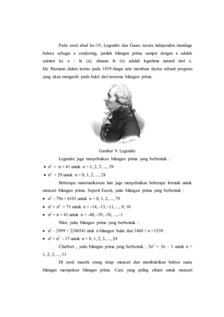 Pada awal abad ke-19, Legendre dan Gauss secara independen menduga
bahwa sebagai x cenderung, jumlah bilangan prima sampai dengan x adalah
asimtot ke x / ln (x), dimana ln (x) adalah logaritma natural dari x.
Ide Riemann dalam kertas pada 1859-fungsi zeta membuat sketsa sebuah program
yang akan mengarah pada bukti dari teorema bilangan prima.
Gambar 9. Legendre
Legendre juga menyebutkan bilangan prima yang berbentuk :
 n2 + n + 41 untuk n = 1, 2, 3, ..., 39
 n2 + 29 untuk n = 0, 1, 2, ..., 28
Beberapa matematikawan lain juga menyebutkan beberapa formula untuk
mencari bilangan prima. Seperti Escott, yaitu bilangan prima yang berbentuk :
 n2 - 79n + 6101 untuk n = 0, 1, 2, ..., 79
 n3 + n2 + 71 untuk n = -14, -13, -11, ..., 9, 10
 n2 + n + 41 untuk n = -40, -39, -38, ..., -1
Miot, yaitu bilangan prima yang berbentuk :
 n2 – 2999 + 2248541 ntuk n bilangan bulat dan 1460 > n >1539.
 n3 + n2 - 17 untuk n = 0, 1, 2, 3, ..., 24
Charbert , yaitu bilangan prima yang berbentuk : 3n2 + 3n – 1 untuk n =
1, 2, 3, ..., 11
Di awal masehi orang tetap mencari dan membuktikan bahwa suatu
bilangan merupakan bilangan prima. Cara yang paling efisien untuk mencari
 