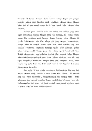 University of Central Missouri, Curtis Cooper sebagai bagian dari jaringan
komputer raksasa yang digunakan untuk menghitung bilangan prima.. Bilangan
prima kali ini juga adalah angka ke-48 yang masuk kelas bilangan prima
Mersenne.
Bilangan prima termasuk salah satu misteri alam semesta yang belum
dapat terpecahkan. Banyak bilangan prima tak terhingga, tak perduli berapa
banyak kita meghitung pasti bertemu dengan bilangan prima. Bilangan ini
memiliki keistimewaan, yaitu tidak adanya pola yang mengatur kemunculannya,
bilangan prima ini nampak muncul secara acak. Dari riset-riset yang telah
dilakukan sebelumnya, ditemukan beberapa teknik dalam pencarian apakah
sebuah bilangan adalah bilangan prima atau bukan, seperti Fermat Little Test.
Definisi bilangan prima yang sederhana tersebut tidak menjamin bahwa bilangan
prima muncul dengan pola-pola yang teratur, bahkan sebaliknya; tidak ada yang
dapat memprediksi kemunculan bilangan prima yang selanjutnya. Maka, masih
banyak yang perlu dikaji atau diteliti, untuk mencari suatu kepastian dari rumus
bilangan prima itu sendiri.
Dari uraian di atas penulis menyarankan bagi pembaca, bila ingin jadi
penemu didalam bidang matematika masih terbuka lebar. Pembaca bisa mencari
yang baru ( rumus matematika ), atau pembaca juga bisa mengkaji rumus – rumus
sebelumnya dan mencari kesalahan dengan membuktikan kebenaran yang ada.
Mudah-mudahan dari essay ini dapat menjadi penyemangat pembaca untuk
melakukan penelitian dalam dunia matematika.
 