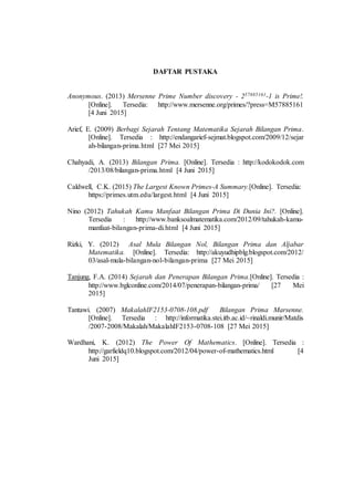 DAFTAR PUSTAKA
Anonymous. (2013) Mersenne Prime Number discovery - 257885161-1 is Prime!.
[Online]. Tersedia: http://www.mersenne.org/primes/?press=M57885161
[4 Juni 2015]
Arief, E. (2009) Berbagi Sejarah Tentang Matematika Sejarah Bilangan Prima.
[Online]. Tersedia : http://endangarief-sejmat.blogspot.com/2009/12/sejar
ah-bilangan-prima.html [27 Mei 2015]
Chahyadi, A. (2013) Bilangan Prima. [Online]. Tersedia : http://kodokodok.com
/2013/08/bilangan-prima.html [4 Juni 2015]
Caldwell, C.K. (2015) The Largest Known Primes-A Summary.[Online]. Tersedia:
https://primes.utm.edu/largest.html [4 Juni 2015]
Nino (2012) Tahukah Kamu Manfaat Bilangan Prima Di Dunia Ini?. [Online].
Tersedia : http://www.banksoalmatematika.com/2012/09/tahukah-kamu-
manfaat-bilangan-prima-di.html [4 Juni 2015]
Rizki, Y. (2012) Asal Mula Bilangan Nol, Bilangan Prima dan Aljabar
Matematika. [Online]. Tersedia: http://akuyudhipblg.blogspot.com/2012/
03/asal-mula-bilangan-nol-bilangan-prima [27 Mei 2015]
Tanjung, F.A. (2014) Sejarah dan Penerapan Bilangan Prima.[Online]. Tersedia :
http://www.bglconline.com/2014/07/penerapan-bilangan-prima/ [27 Mei
2015]
Tantawi. (2007) MakalahIF2153-0708-108.pdf Bilangan Prima Marsenne.
[Online]. Tersedia : http://informatika.stei.itb.ac.id/~rinaldi.munir/Matdis
/2007-2008/Makalah/MakalahIF2153-0708-108 [27 Mei 2015]
Wardhani, K. (2012) The Power Of Mathematics. [Online]. Tersedia :
http://garfieldq10.blogspot.com/2012/04/power-of-mathematics.html [4
Juni 2015]
 